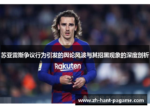 苏亚雷斯争议行为引发的舆论风波与其招黑现象的深度剖析 苏亚雷斯争议行为引发的舆论风波与其招黑现象的深度剖析