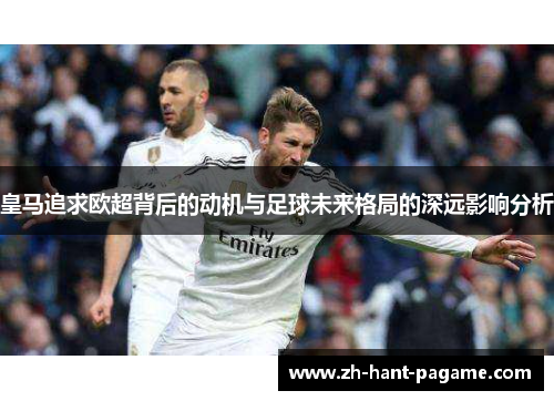 皇马追求欧超背后的动机与足球未来格局的深远影响分析 皇马追求欧超背后的动机与足球未来格局的深远影响分析