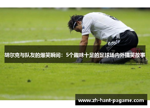 胡尔克与队友的爆笑瞬间:5个趣味十足的足球场内外搞笑故事 胡尔克与队友的爆笑瞬间:5个趣味十足的足球场内外搞笑故事