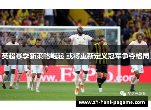 英超赛季新策略崛起 或将重新定义冠军争夺格局