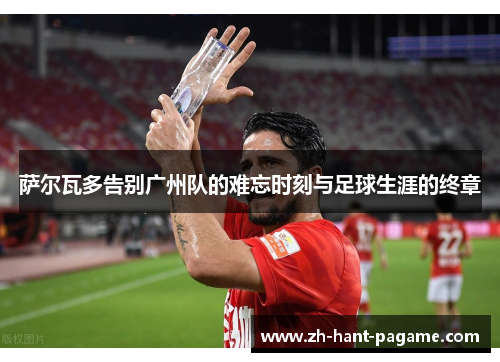 萨尔瓦多告别广州队的难忘时刻与足球生涯的终章 萨尔瓦多告别广州队的难忘时刻与足球生涯的终章
