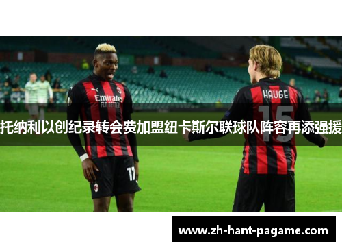 托纳利以创纪录转会费加盟纽卡斯尔联球队阵容再添强援 托纳利以创纪录转会费加盟纽卡斯尔联球队阵容再添强援