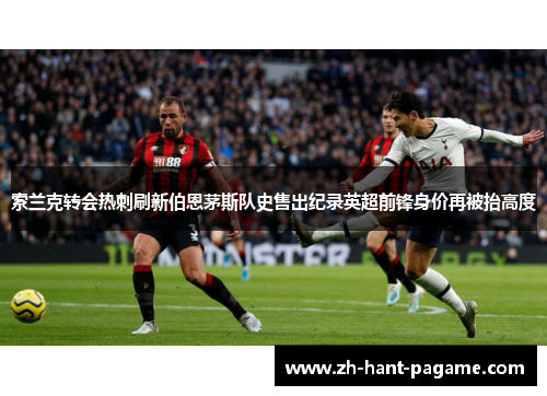 索兰克转会热刺刷新伯恩茅斯队史售出纪录英超前锋身价再被抬高度