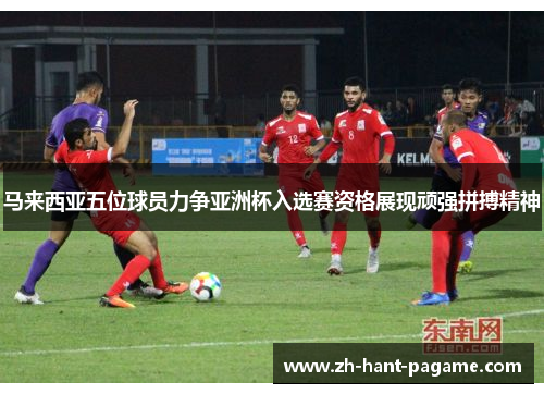 马来西亚五位球员力争亚洲杯入选赛资格展现顽强拼搏精神